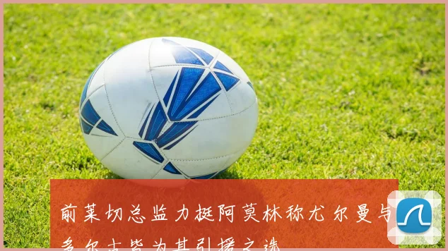 前莱切总监力挺阿莫林称尤尔曼与多尔古皆为其引援之选
