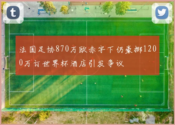 法国足协870万欧赤字下仍豪掷1200万订世界杯酒店引发争议