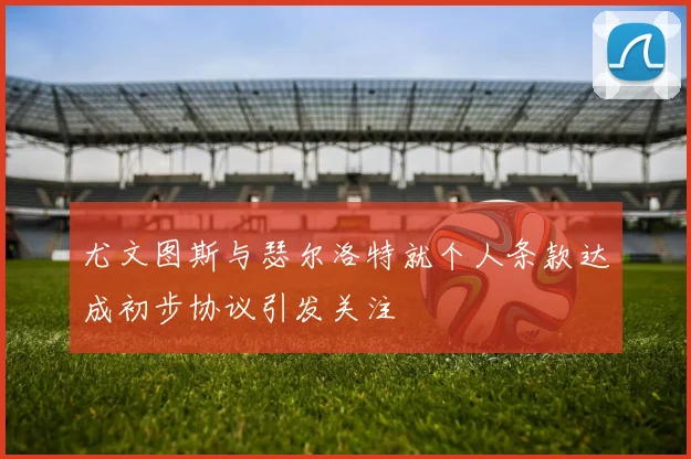 尤文图斯与瑟尔洛特就个人条款达成初步协议引发关注