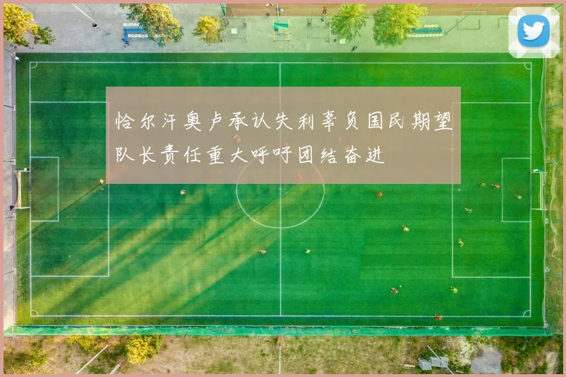 恰尔汗奥卢承认失利辜负国民期望队长责任重大呼吁团结奋进