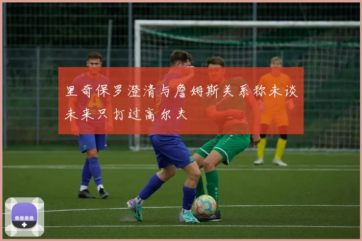 里奇保罗澄清与詹姆斯关系称未谈未来只打过高尔夫