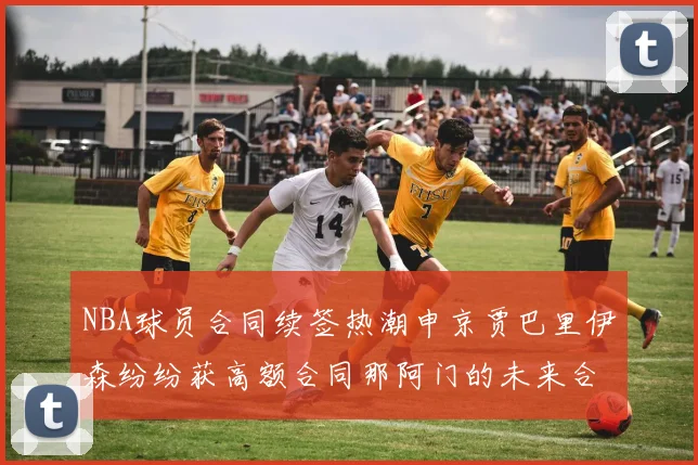 NBA球员合同续签热潮申京贾巴里伊森纷纷获高额合同那阿门的未来合同将如何定价