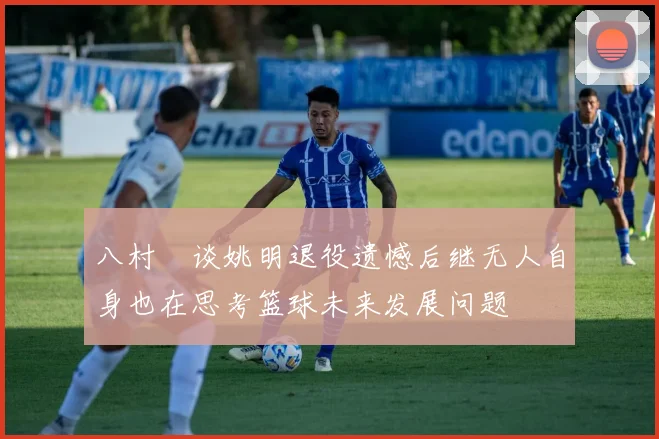 八村塁谈姚明退役遗憾后继无人自身也在思考篮球未来发展问题