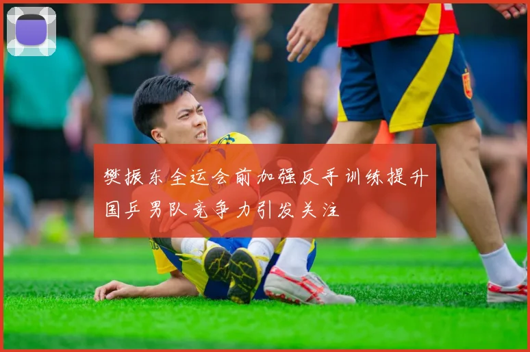 樊振东全运会前加强反手训练提升国乒男队竞争力引发关注