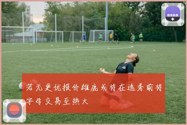 若无更优报价雄鹿或将在选秀前将字母交易至热火