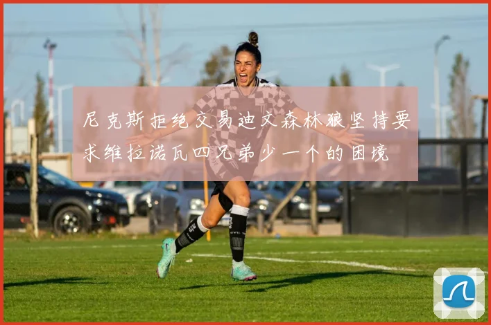 尼克斯拒绝交易迪文森林狼坚持要求维拉诺瓦四兄弟少一个的困境