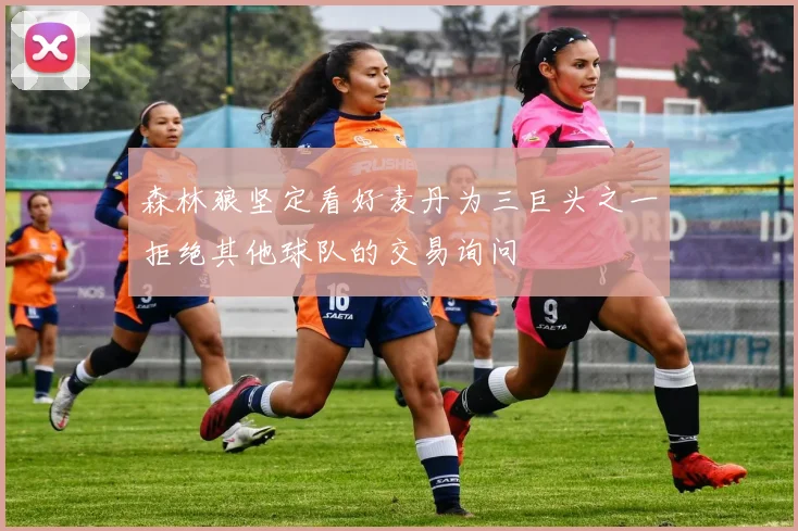 森林狼坚定看好麦丹为三巨头之一拒绝其他球队的交易询问
