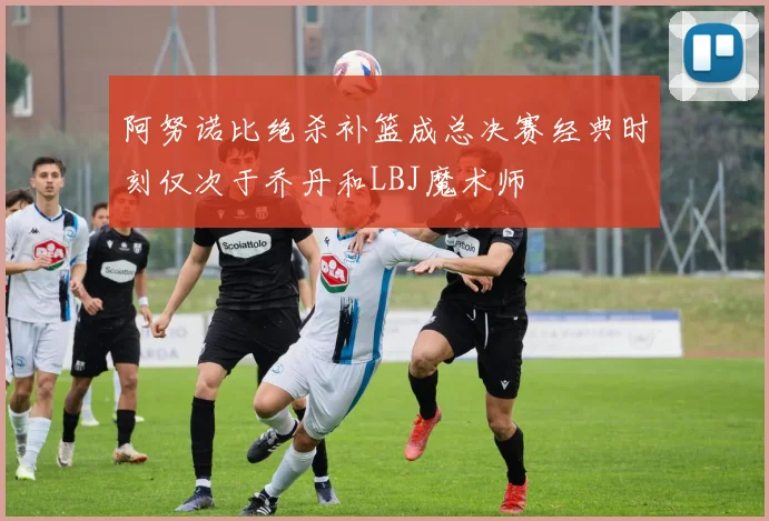 阿努诺比绝杀补篮成总决赛经典时刻仅次于乔丹和LBJ魔术师