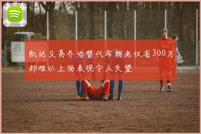 凯记交易乔治替代布朗老仅省300万却难以上场表现令人失望