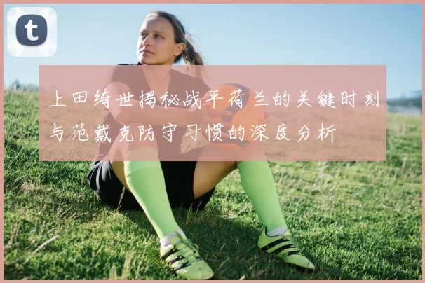 上田绮世揭秘战平荷兰的关键时刻与范戴克防守习惯的深度分析