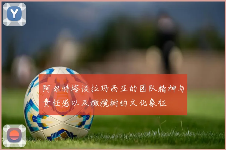 阿尔特塔谈拉玛西亚的团队精神与责任感以及橄榄树的文化象征