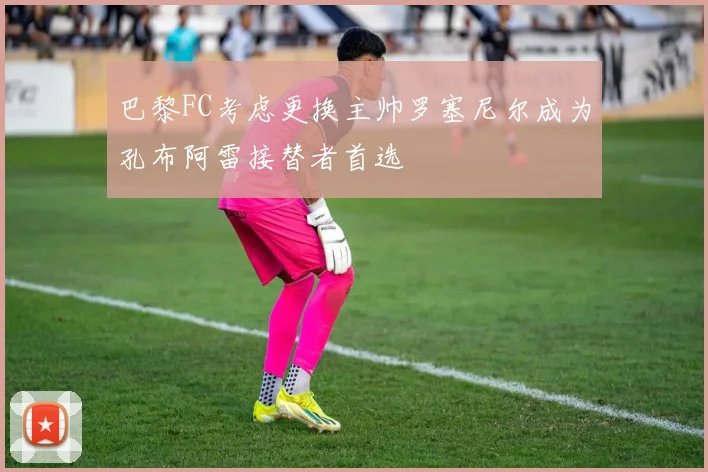 巴黎FC考虑更换主帅罗塞尼尔成为孔布阿雷接替者首选