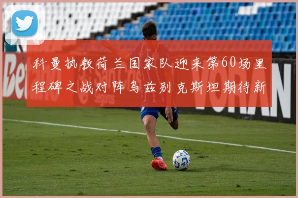 科曼执教荷兰国家队迎来第60场里程碑之战对阵乌兹别克斯坦期待新突破