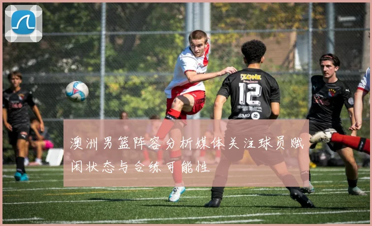 澳洲男篮阵容分析媒体关注球员赋闲状态与合练可能性