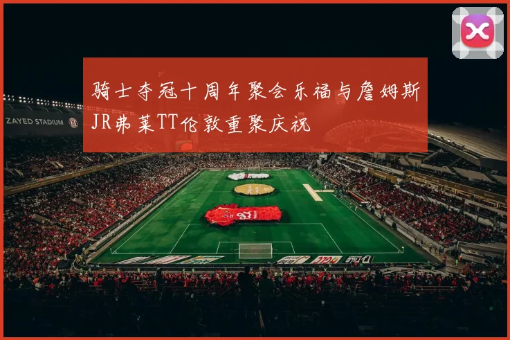 骑士夺冠十周年聚会乐福与詹姆斯JR弗莱TT伦敦重聚庆祝