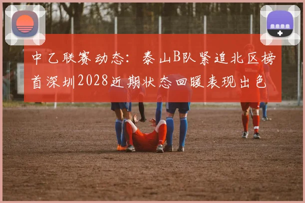 中乙联赛动态：泰山B队紧追北区榜首深圳2028近期状态回暖表现出色