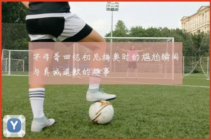 字母哥回忆初见梅奥时的尴尬瞬间与真诚道歉的趣事